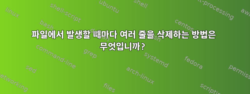 파일에서 발생할 때마다 여러 줄을 삭제하는 방법은 무엇입니까?