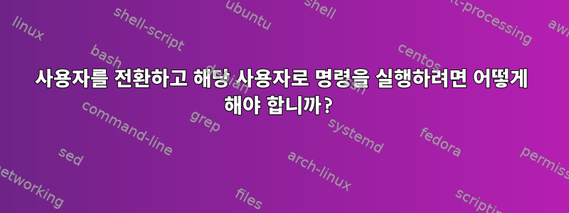 사용자를 전환하고 해당 사용자로 명령을 실행하려면 어떻게 해야 합니까?