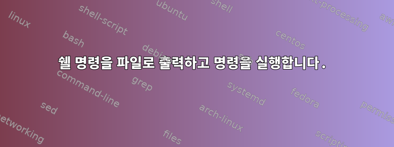 쉘 명령을 파일로 출력하고 명령을 실행합니다.