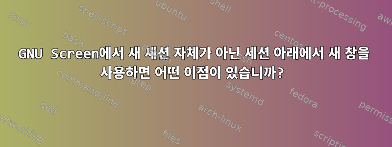 GNU Screen에서 새 세션 자체가 아닌 세션 아래에서 새 창을 사용하면 어떤 이점이 있습니까?