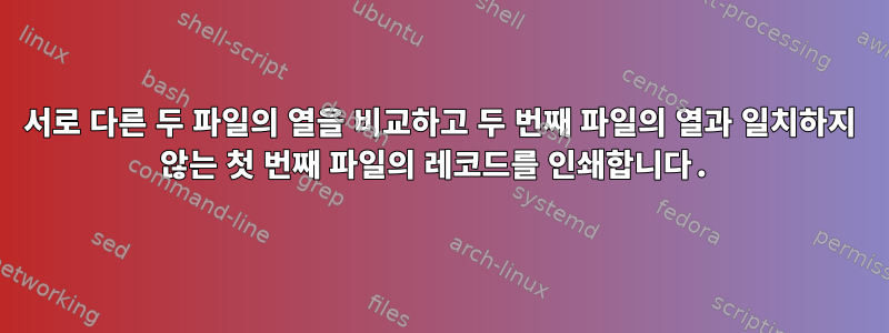 서로 다른 두 파일의 열을 비교하고 두 번째 파일의 열과 일치하지 않는 첫 번째 파일의 레코드를 인쇄합니다.