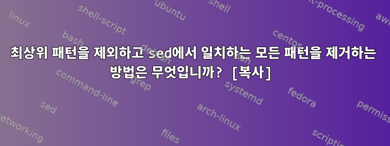 최상위 패턴을 제외하고 sed에서 일치하는 모든 패턴을 제거하는 방법은 무엇입니까? [복사]