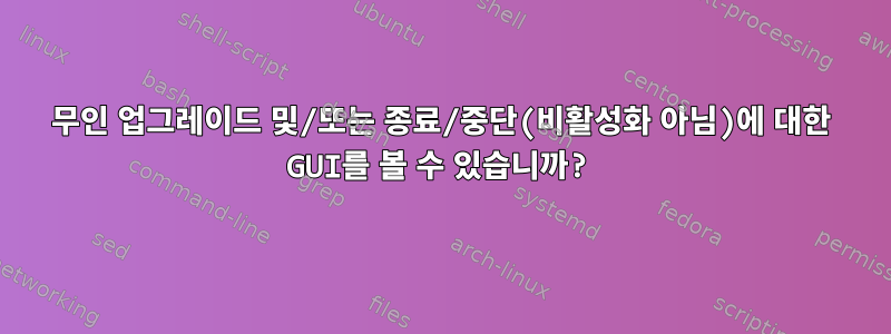 무인 업그레이드 및/또는 종료/중단(비활성화 아님)에 대한 GUI를 볼 수 있습니까?