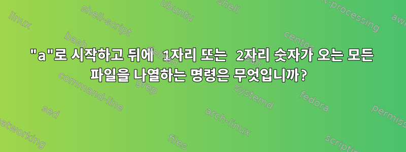 "a"로 시작하고 뒤에 1자리 또는 2자리 숫자가 오는 모든 파일을 나열하는 명령은 무엇입니까?