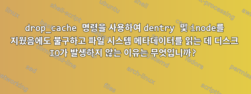 drop_cache 명령을 사용하여 dentry 및 inode를 지웠음에도 불구하고 파일 시스템 메타데이터를 읽는 데 디스크 IO가 발생하지 않는 이유는 무엇입니까?