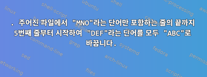 11. 주어진 파일에서 "MNO"라는 단어만 포함하는 줄의 끝까지 5번째 줄부터 시작하여 "DEF"라는 단어를 모두 "ABC"로 바꿉니다.