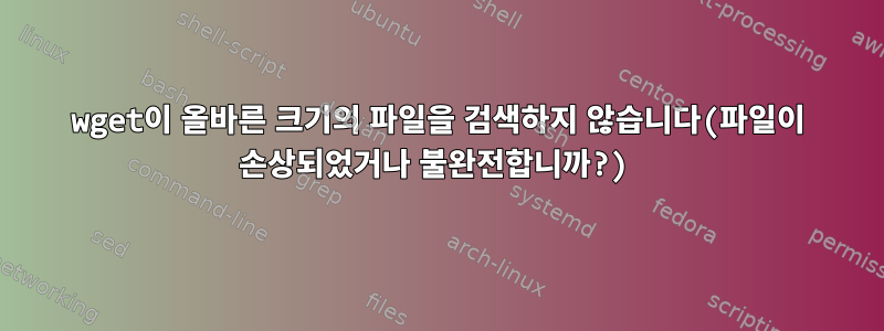 wget이 올바른 크기의 파일을 검색하지 않습니다(파일이 손상되었거나 불완전합니까?)