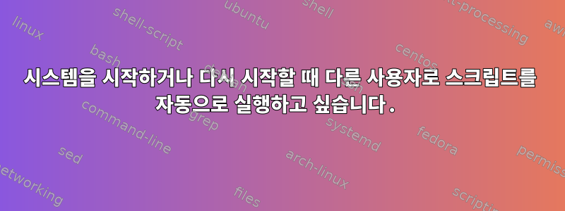 시스템을 시작하거나 다시 시작할 때 다른 사용자로 스크립트를 자동으로 실행하고 싶습니다.