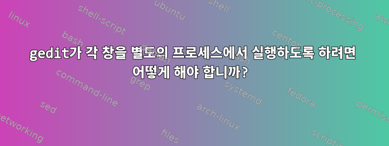 gedit가 각 창을 별도의 프로세스에서 실행하도록 하려면 어떻게 해야 합니까?