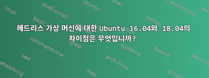 헤드리스 가상 머신에 대한 Ubuntu 16.04와 18.04의 차이점은 무엇입니까?