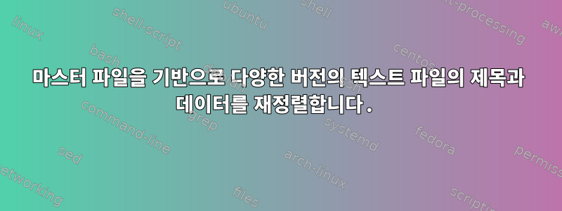 마스터 파일을 기반으로 다양한 버전의 텍스트 파일의 제목과 데이터를 재정렬합니다.