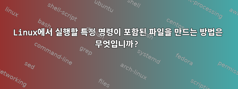 Linux에서 실행할 특정 명령이 포함된 파일을 만드는 방법은 무엇입니까?