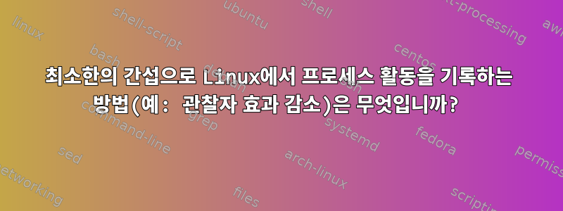 최소한의 간섭으로 Linux에서 프로세스 활동을 기록하는 방법(예: 관찰자 효과 감소)은 무엇입니까?