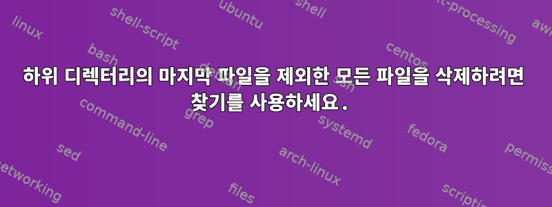 하위 디렉터리의 마지막 파일을 제외한 모든 파일을 삭제하려면 찾기를 사용하세요.