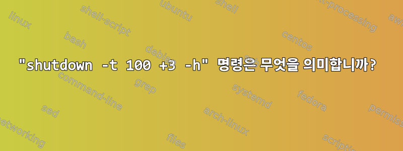 "shutdown -t 100 +3 -h" 명령은 무엇을 의미합니까?