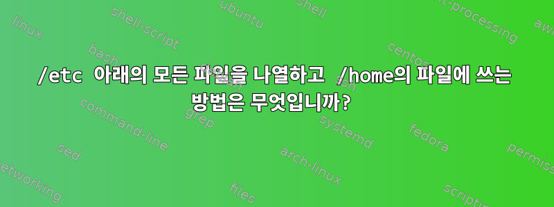 /etc 아래의 모든 파일을 나열하고 /home의 파일에 쓰는 방법은 무엇입니까?