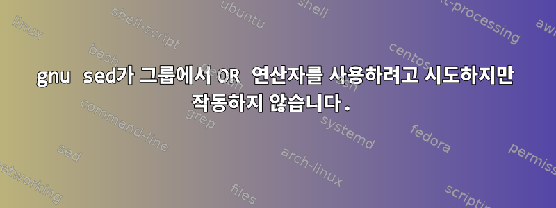 gnu sed가 그룹에서 OR 연산자를 사용하려고 시도하지만 작동하지 않습니다.