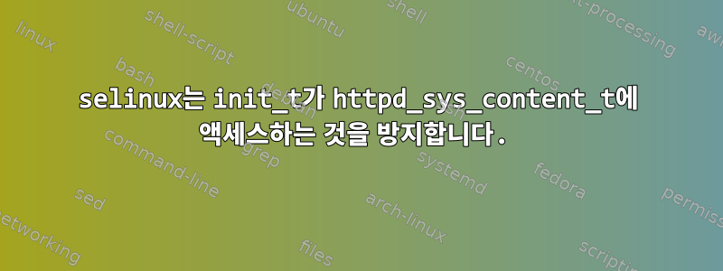 selinux는 init_t가 httpd_sys_content_t에 액세스하는 것을 방지합니다.