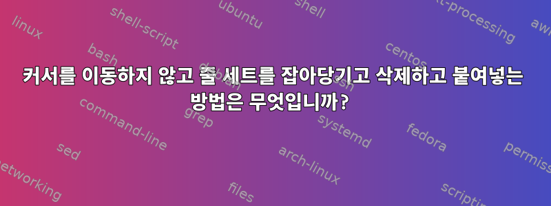 커서를 이동하지 않고 줄 세트를 잡아당기고 삭제하고 붙여넣는 방법은 무엇입니까?