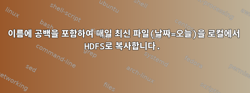 이름에 공백을 포함하여 매일 최신 파일(날짜=오늘)을 로컬에서 HDFS로 복사합니다.