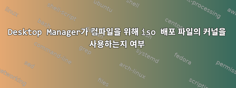 Desktop Manager가 컴파일을 위해 iso 배포 파일의 커널을 사용하는지 여부