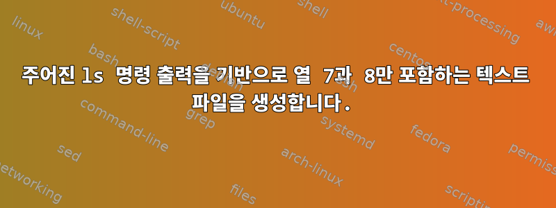 주어진 ls 명령 출력을 기반으로 열 7과 8만 포함하는 텍스트 파일을 생성합니다.