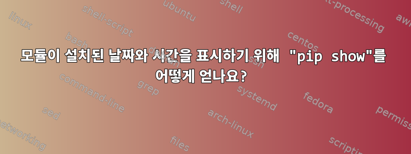 모듈이 설치된 날짜와 시간을 표시하기 위해 "pip show"를 어떻게 얻나요?