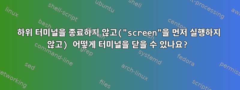 하위 터미널을 종료하지 않고("screen"을 먼저 실행하지 않고) 어떻게 터미널을 닫을 수 있나요?