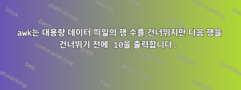 awk는 대용량 데이터 파일의 행 수를 건너뛰지만 다음 행을 건너뛰기 전에 10을 출력합니다.