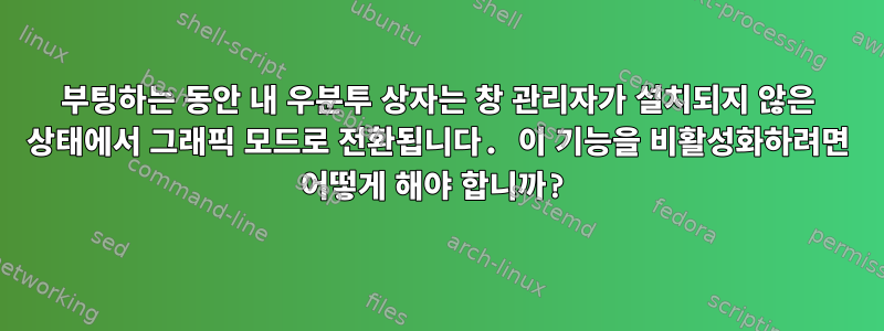 부팅하는 동안 내 우분투 상자는 창 관리자가 설치되지 않은 상태에서 그래픽 모드로 전환됩니다. 이 기능을 비활성화하려면 어떻게 해야 합니까?