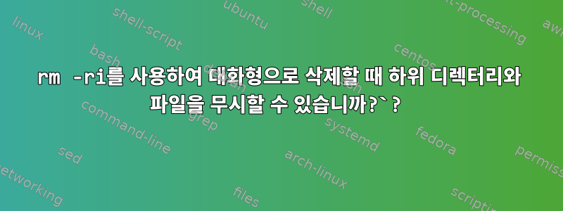 rm -ri를 사용하여 대화형으로 삭제할 때 하위 디렉터리와 파일을 무시할 수 있습니까?`?