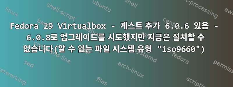 Fedora 29 Virtualbox - 게스트 추가 6.0.6 있음 - 6.0.8로 업그레이드를 시도했지만 지금은 설치할 수 없습니다(알 수 없는 파일 시스템 유형 "iso9660")