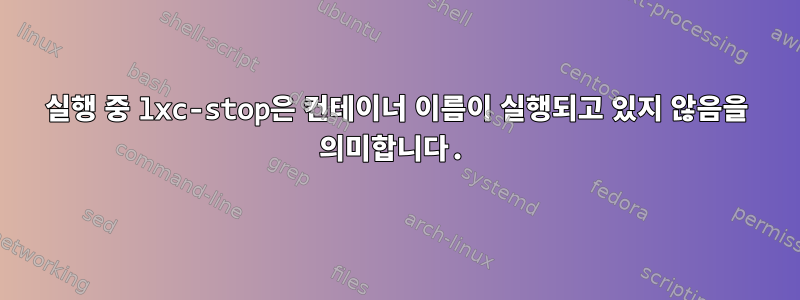 실행 중 lxc-stop은 컨테이너 이름이 실행되고 있지 않음을 의미합니다.