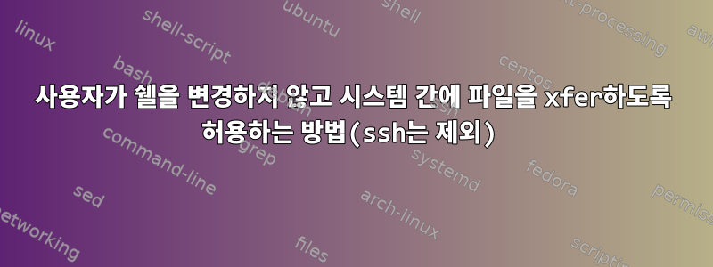 사용자가 쉘을 변경하지 않고 시스템 간에 파일을 xfer하도록 허용하는 방법(ssh는 제외)