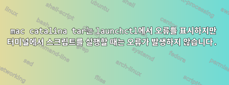 mac catalina tar는 launchctl에서 오류를 표시하지만 터미널에서 스크립트를 실행할 때는 오류가 발생하지 않습니다.