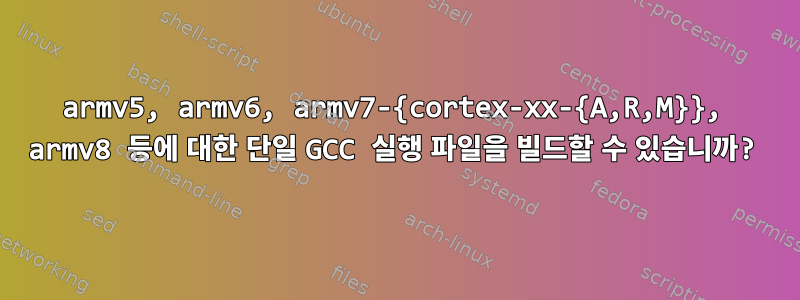 armv5, armv6, armv7-{cortex-xx-{A,R,M}}, armv8 등에 대한 단일 GCC 실행 파일을 빌드할 수 있습니까?