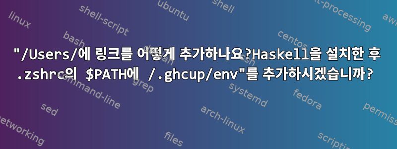 "/Users/에 링크를 어떻게 추가하나요?Haskell을 설치한 후 .zshrc의 $PATH에 /.ghcup/env"를 추가하시겠습니까?