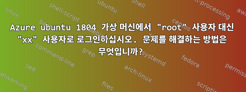 Azure ubuntu 1804 가상 머신에서 "root" 사용자 대신 "xx" 사용자로 로그인하십시오. 문제를 해결하는 방법은 무엇입니까?