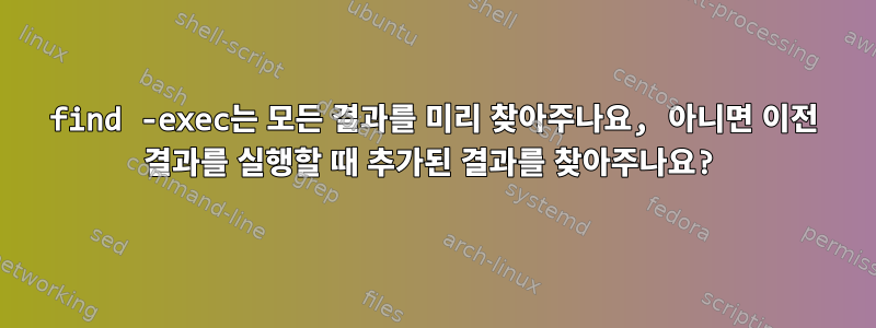 find -exec는 모든 결과를 미리 찾아주나요, 아니면 이전 결과를 실행할 때 추가된 결과를 찾아주나요?