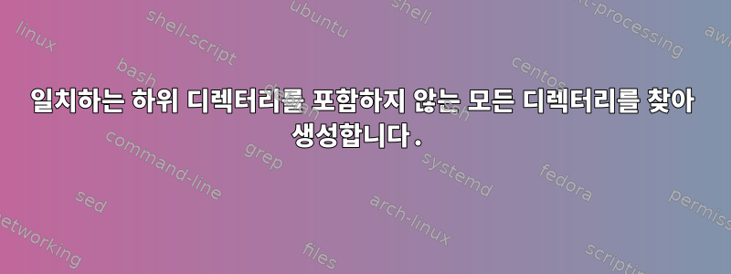 일치하는 하위 디렉터리를 포함하지 않는 모든 디렉터리를 찾아 생성합니다.