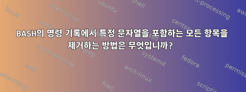 BASH의 명령 기록에서 특정 문자열을 포함하는 모든 항목을 제거하는 방법은 무엇입니까?