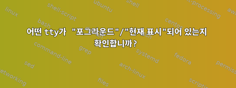 어떤 tty가 "포그라운드"/"현재 표시"되어 있는지 확인합니까?