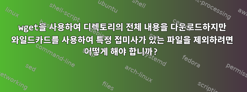 wget을 사용하여 디렉토리의 전체 내용을 다운로드하지만 와일드카드를 사용하여 특정 접미사가 있는 파일을 제외하려면 어떻게 해야 합니까?