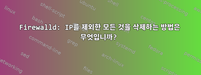 Firewalld: IP를 제외한 모든 것을 삭제하는 방법은 무엇입니까?