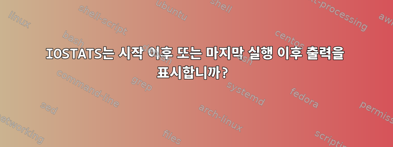 IOSTATS는 시작 이후 또는 마지막 실행 이후 출력을 표시합니까?