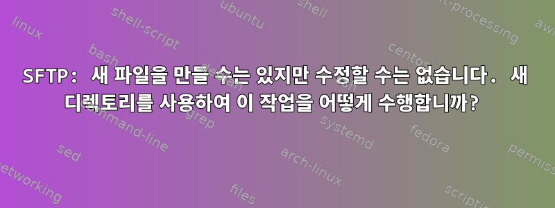 SFTP: 새 파일을 만들 수는 있지만 수정할 수는 없습니다. 새 디렉토리를 사용하여 이 작업을 어떻게 수행합니까?