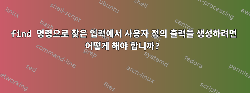 find 명령으로 찾은 입력에서 사용자 정의 출력을 생성하려면 어떻게 해야 합니까?