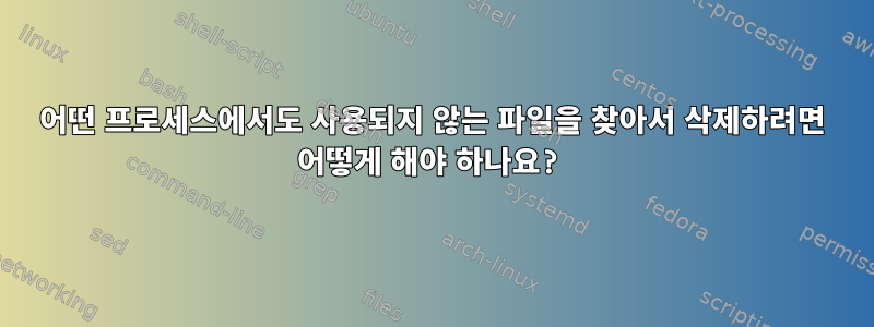 어떤 프로세스에서도 사용되지 않는 파일을 찾아서 삭제하려면 어떻게 해야 하나요?