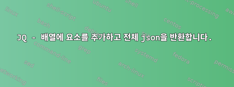 JQ - 배열에 요소를 추가하고 전체 json을 반환합니다.