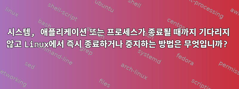 시스템, 애플리케이션 또는 프로세스가 종료될 때까지 기다리지 않고 Linux에서 즉시 종료하거나 중지하는 방법은 무엇입니까?